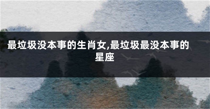 最垃圾没本事的生肖女,最垃圾最没本事的星座