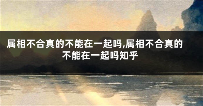 属相不合真的不能在一起吗,属相不合真的不能在一起吗知乎