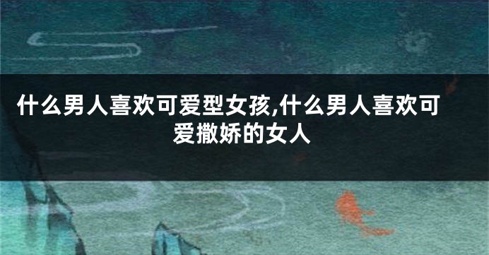 什么男人喜欢可爱型女孩,什么男人喜欢可爱撒娇的女人