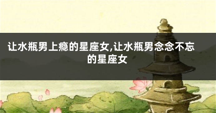 让水瓶男上瘾的星座女,让水瓶男念念不忘的星座女