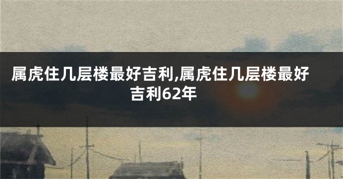 属虎住几层楼最好吉利,属虎住几层楼最好吉利62年