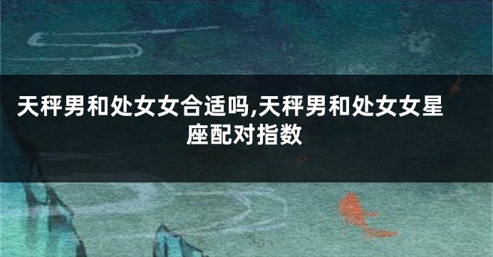 天秤男和处女女合适吗,天秤男和处女女星座配对指数