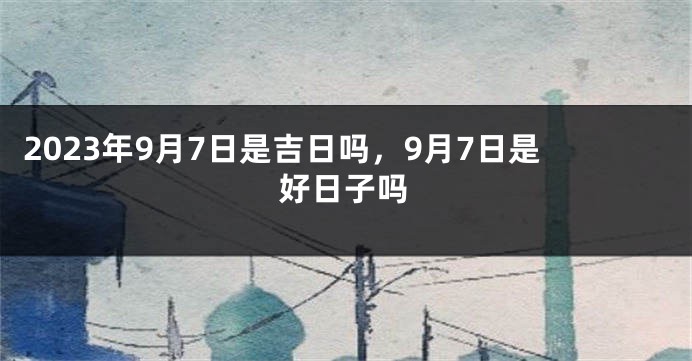 2023年9月7日是吉日吗，9月7日是好日子吗
