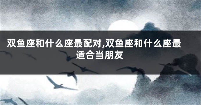 双鱼座和什么座最配对,双鱼座和什么座最适合当朋友