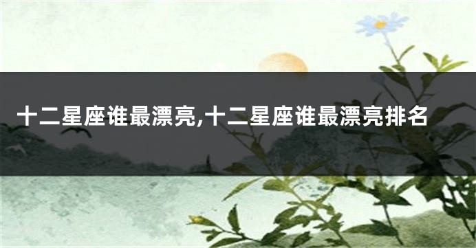 十二星座谁最漂亮,十二星座谁最漂亮排名