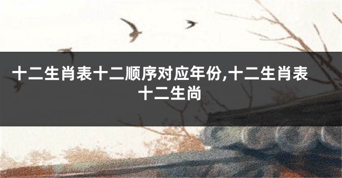十二生肖表十二顺序对应年份,十二生肖表十二生尚