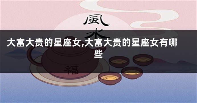 大富大贵的星座女,大富大贵的星座女有哪些