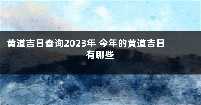 黄道吉日查询2023年 今年的黄道吉日有哪些