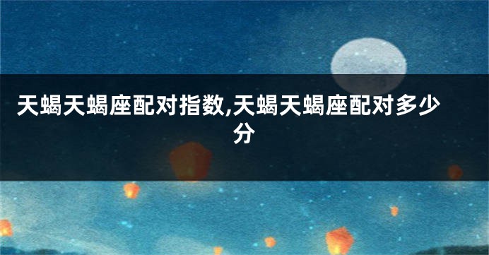 天蝎天蝎座配对指数,天蝎天蝎座配对多少分