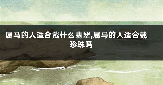 属马的人适合戴什么翡翠,属马的人适合戴珍珠吗