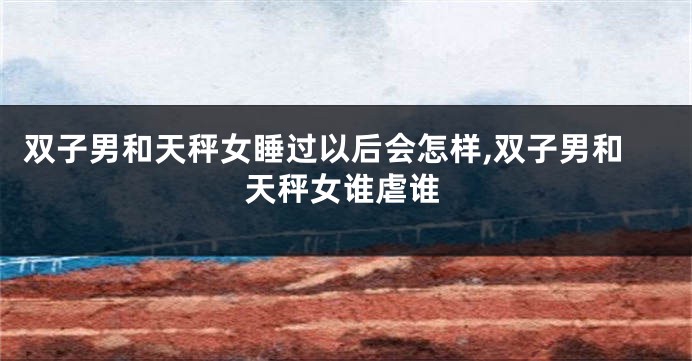 双子男和天秤女睡过以后会怎样,双子男和天秤女谁虐谁