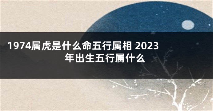 1974属虎是什么命五行属相 2023年出生五行属什么