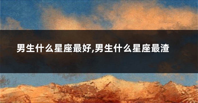 男生什么星座最好,男生什么星座最渣