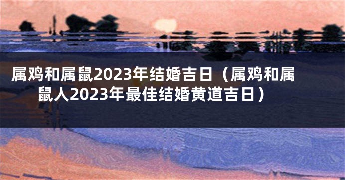 属鸡和属鼠2023年结婚吉日（属鸡和属鼠人2023年最佳结婚黄道吉日）