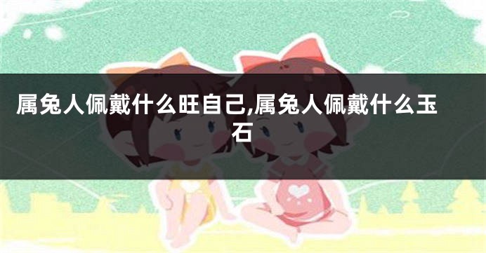 属兔人佩戴什么旺自己,属兔人佩戴什么玉石
