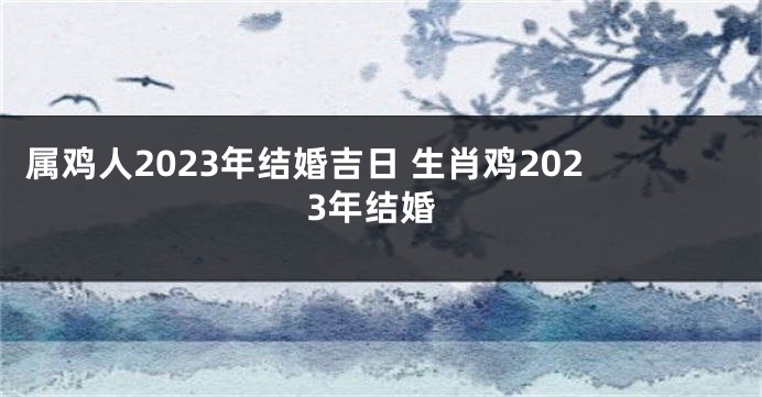 属鸡人2023年结婚吉日 生肖鸡2023年结婚