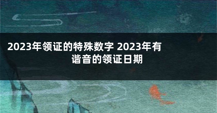 2023年领证的特殊数字 2023年有谐音的领证日期