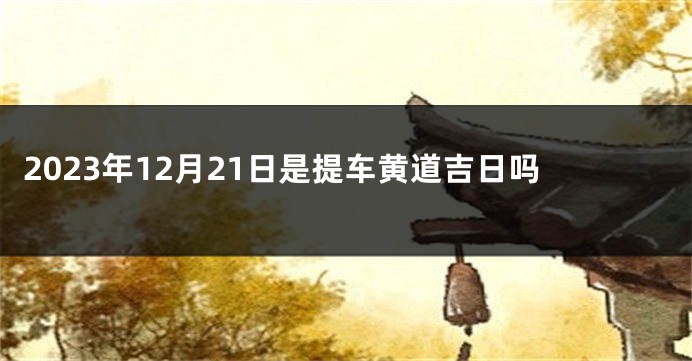 2023年12月21日是提车黄道吉日吗