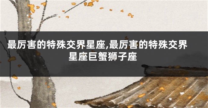 最厉害的特殊交界星座,最厉害的特殊交界星座巨蟹狮子座