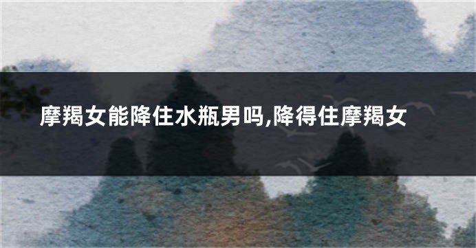 摩羯女能降住水瓶男吗,降得住摩羯女