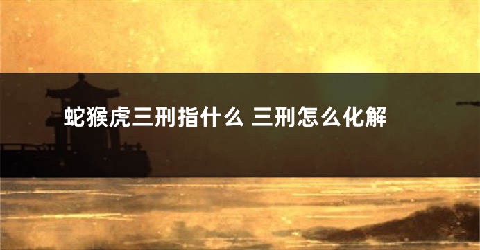 蛇猴虎三刑指什么 三刑怎么化解
