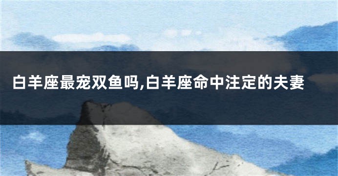 白羊座最宠双鱼吗,白羊座命中注定的夫妻