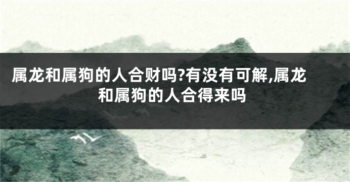属龙和属狗的人合财吗?有没有可解,属龙和属狗的人合得来吗