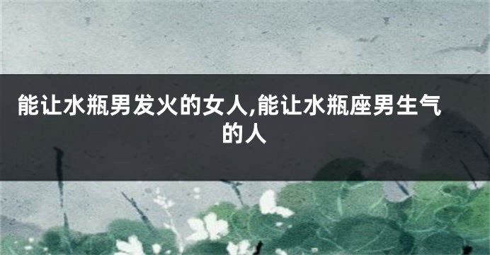 能让水瓶男发火的女人,能让水瓶座男生气的人