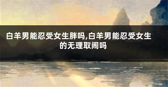 白羊男能忍受女生胖吗,白羊男能忍受女生的无理取闹吗