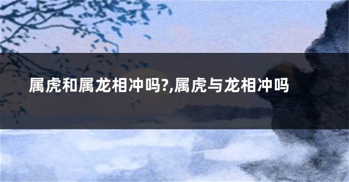 属虎和属龙相冲吗?,属虎与龙相冲吗