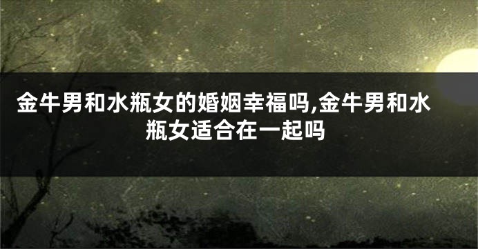 金牛男和水瓶女的婚姻幸福吗,金牛男和水瓶女适合在一起吗