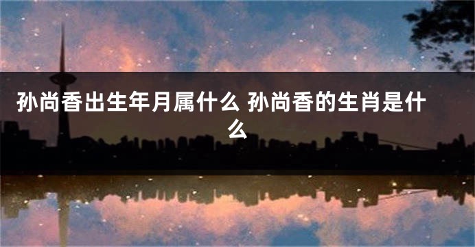 孙尚香出生年月属什么 孙尚香的生肖是什么