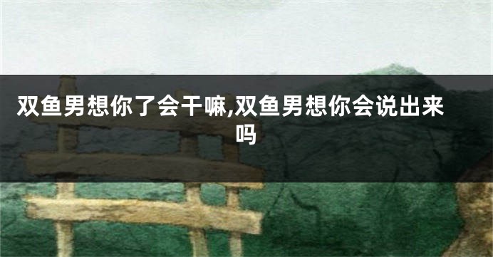 双鱼男想你了会干嘛,双鱼男想你会说出来吗