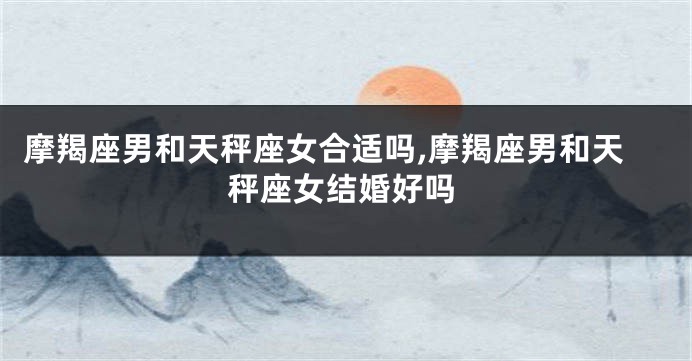 摩羯座男和天秤座女合适吗,摩羯座男和天秤座女结婚好吗