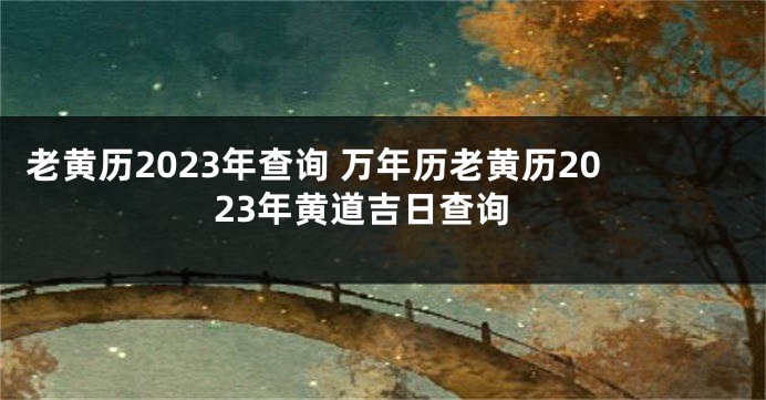 老黄历2023年查询 万年历老黄历2023年黄道吉日查询