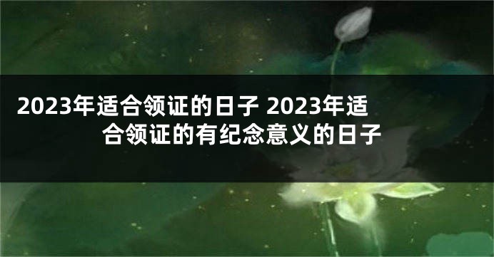 2023年适合领证的日子 2023年适合领证的有纪念意义的日子