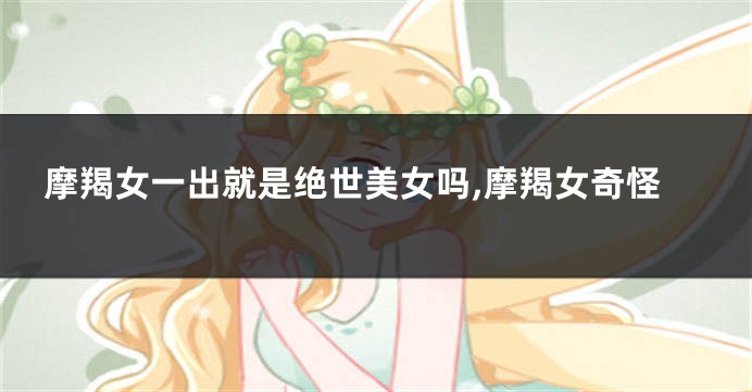 摩羯女一出就是绝世美女吗,摩羯女奇怪