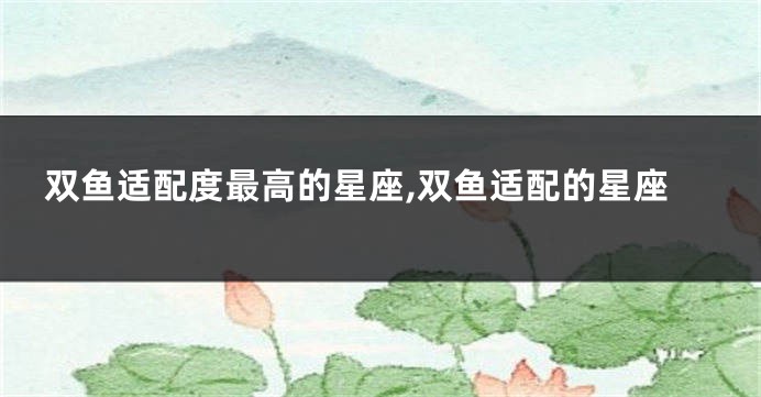 双鱼适配度最高的星座,双鱼适配的星座