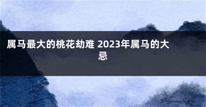 属马最大的桃花劫难 2023年属马的大忌
