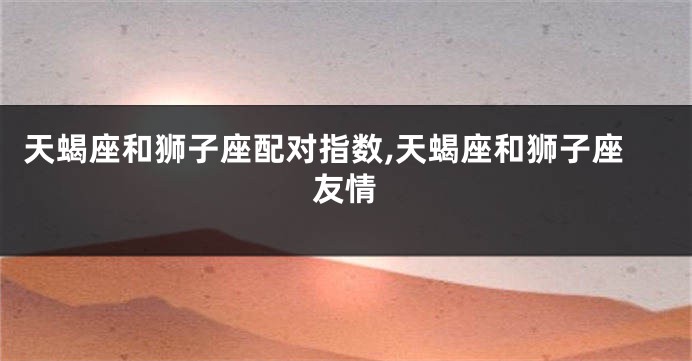 天蝎座和狮子座配对指数,天蝎座和狮子座友情