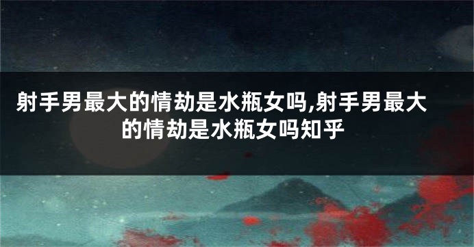 射手男最大的情劫是水瓶女吗,射手男最大的情劫是水瓶女吗知乎