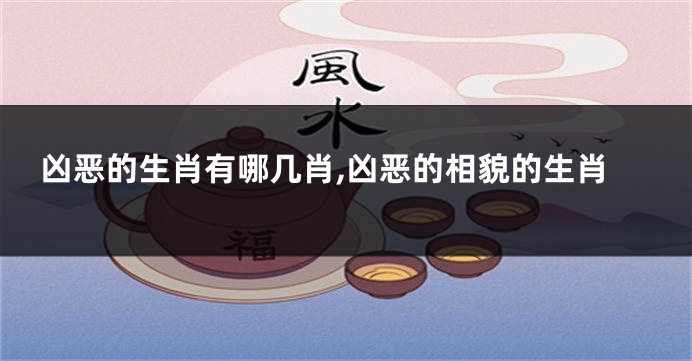 凶恶的生肖有哪几肖,凶恶的相貌的生肖