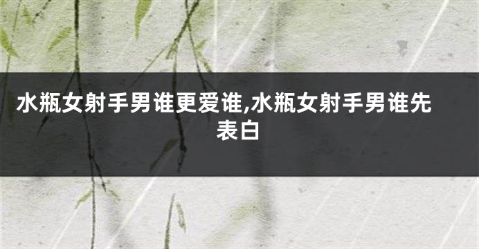 水瓶女射手男谁更爱谁,水瓶女射手男谁先表白
