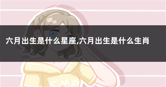 六月出生是什么星座,六月出生是什么生肖