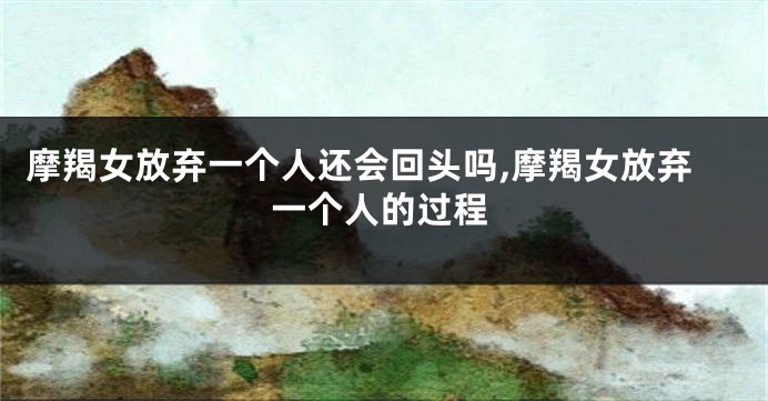 摩羯女放弃一个人还会回头吗,摩羯女放弃一个人的过程