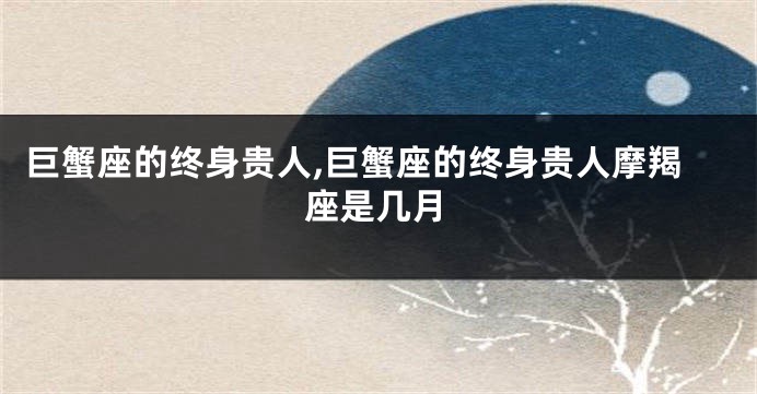 巨蟹座的终身贵人,巨蟹座的终身贵人摩羯座是几月