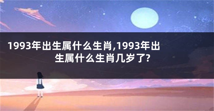 1993年出生属什么生肖,1993年出生属什么生肖几岁了?