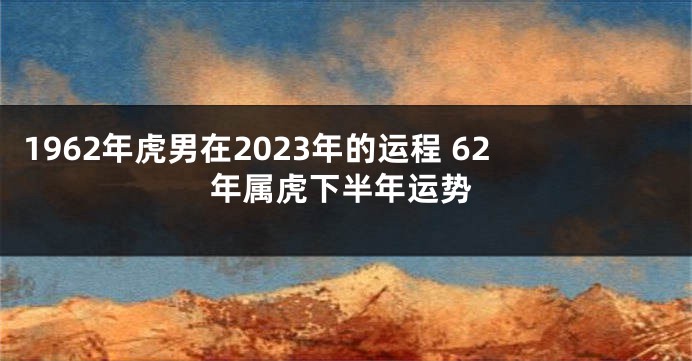 1962年虎男在2023年的运程 62年属虎下半年运势