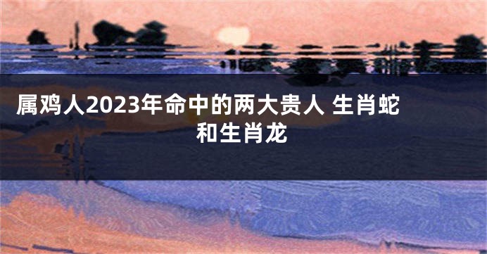 属鸡人2023年命中的两大贵人 生肖蛇和生肖龙