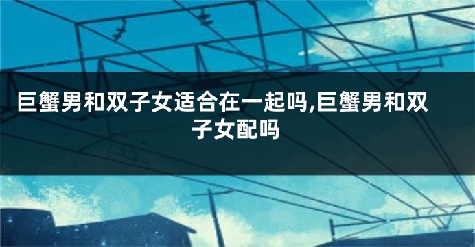 巨蟹男和双子女适合在一起吗,巨蟹男和双子女配吗
